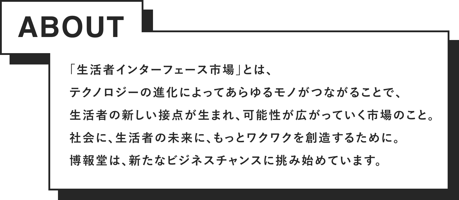 「生活者インターフェース市場」とは、テクノロジーの進化によってあらゆるモノがつながることで、生活者の新しい接点が生まれ、可能性が広がっていく市場のこと。社会に、生活者の未来に、もっとワクワクを創造するために。博報堂は、新たなビジネスチャンスに挑み始めています。